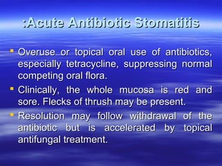 :Acute Antibiotic Stomatitis
 Overuse or topical oral use of antibiotics,
especially tetracycline, suppressing normal
competing oral flora.
 Clinically, the whole mucosa is red and
sore. Flecks of thrush may be present.
 Resolution may follow withdrawal of the
antibiotic but is accelerated by topical
antifungal treatment.

 