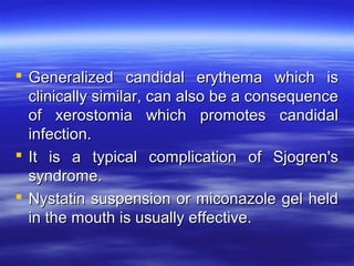  Generalized candidal erythema which is
clinically similar, can also be a consequence
of xerostomia which promotes candidal
infection.
 It is a typical complication of Sjogren's
syndrome.
 Nystatin suspension or miconazole gel held
in the mouth is usually effective.

 