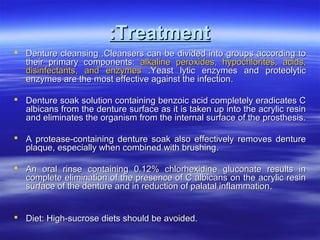 :Treatment
 Denture cleansing .Cleansers can be divided into groups according to
their primary components: alkaline peroxides, hypochlorites, acids,
disinfectants, and enzymes .Yeast lytic enzymes and proteolytic
enzymes are the most effective against the infection.
 Denture soak solution containing benzoic acid completely eradicates C
albicans from the denture surface as it is taken up into the acrylic resin
and eliminates the organism from the internal surface of the prosthesis.
 A protease-containing denture soak also effectively removes denture
plaque, especially when combined with brushing.
 An oral rinse containing 0.12% chlorhexidine gluconate results in
complete elimination of the presence of C albicans on the acrylic resin
surface of the denture and in reduction of palatal inflammation .
 Diet: High-sucrose diets should be avoided.

 