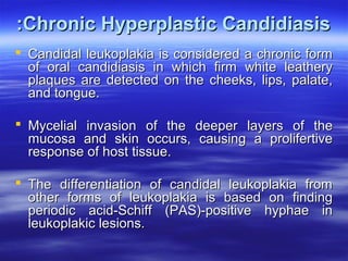 :Chronic Hyperplastic Candidiasis
 Candidal leukoplakia is considered a chronic form
of oral candidiasis in which firm white leathery
plaques are detected on the cheeks, lips, palate,
and tongue.
 Mycelial invasion of the deeper layers of the
mucosa and skin occurs, causing a prolifertive
response of host tissue.
 The differentiation of candidal leukoplakia from
other forms of leukoplakia is based on finding
periodic acid-Schiff (PAS)-positive hyphae in
leukoplakic lesions.

 