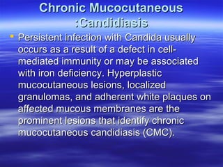 Chronic Mucocutaneous
:Candidiasis
 Persistent infection with Candida usually
occurs as a result of a defect in cellmediated immunity or may be associated
with iron deficiency. Hyperplastic
mucocutaneous lesions, localized
granulomas, and adherent white plaques on
affected mucous membranes are the
prominent lesions that identify chronic
mucocutaneous candidiasis (CMC).

 