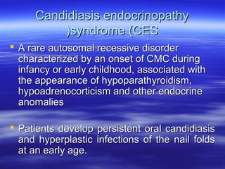 Candidiasis endocrinopathy
)syndrome (CES
 A rare autosomal recessive disorder
characterized by an onset of CMC during
infancy or early childhood, associated with
the appearance of hypoparathyroidism,
hypoadrenocorticism and other endocrine
anomalies
 Patients develop persistent oral candidiasis
and hyperplastic infections of the nail folds
at an early age.

 