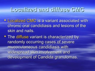 Localized and diffuse CMC
 Localized CMC is a variant associated with
chronic oral candidiasis and lesions of the
skin and nails.
 The diffuse variant is characterized by
randomly occurring cases of severe
mucocutaneous candidiasis with
widespread skin involvement and
development of Candida granulomas.

 