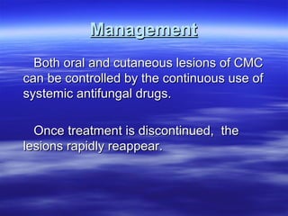 Management
Both oral and cutaneous lesions of CMC
can be controlled by the continuous use of
systemic antifungal drugs.
Once treatment is discontinued, the
lesions rapidly reappear.

 