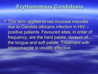 :Erythematous Candidosis
 This term applies to red mucosal macules
due to Candida albicans infection in HIV –
positive patients. Favoured sites, in order of
frequency, are the hard palate, dorsum of
the tongue and soft palate. Treatment with
intraconazole is usually effective.

 