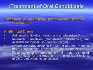 :Treatment of Oral Candidiasis
Treatment of underlying predisposing factors
(if possible)
Antifungal Drugs





Antifungal antibiotics nystatin and amphotericin B.
Imidazole derivatives (clotrimazole, miconazole) are
available for topical use (cream, oral gel).
Systemic therapy includes the use of any one of these
three: ketoconazole, itraconazole, and fluconazole.
Fluconazole and amphotericin B may be used
intravenously for the treatment of the resistant lesions
of CMC and systemic candidiasis.

 