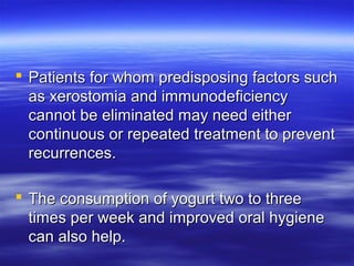  Patients for whom predisposing factors such
as xerostomia and immunodeficiency
cannot be eliminated may need either
continuous or repeated treatment to prevent
recurrences.
 The consumption of yogurt two to three
times per week and improved oral hygiene
can also help.

 