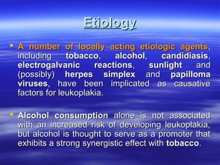 Etiology
 A number of locally acting etiologic agents,
including
tobacco,
alcohol,
candidiasis,
electrogalvanic
reactions,
sunlight
and
(possibly) herpes simplex and papilloma
viruses, have been implicated as causative
factors for leukoplakia.
 Alcohol consumption alone is not associated
with an increased risk of developing leukoplakia,
but alcohol is thought to serve as a promoter that
exhibits a strong synergistic effect with tobacco.

 