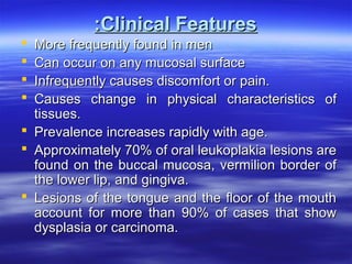 :Clinical Features
More frequently found in men
Can occur on any mucosal surface
Infrequently causes discomfort or pain.
Causes change in physical characteristics of
tissues.
 Prevalence increases rapidly with age.
 Approximately 70% of oral leukoplakia lesions are
found on the buccal mucosa, vermilion border of
the lower lip, and gingiva.
 Lesions of the tongue and the floor of the mouth
account for more than 90% of cases that show
dysplasia or carcinoma.





 