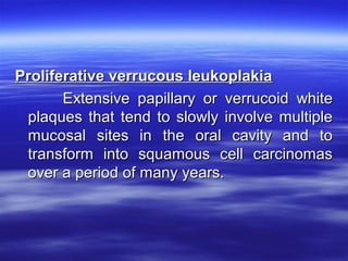 Proliferative verrucous leukoplakia
Extensive papillary or verrucoid white
plaques that tend to slowly involve multiple
mucosal sites in the oral cavity and to
transform into squamous cell carcinomas
over a period of many years.

 