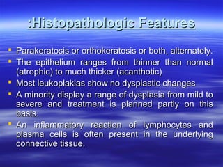 :Histopathologic Features
 Parakeratosis or orthokeratosis or both, alternately.
 The epithelium ranges from thinner than normal
(atrophic) to much thicker (acanthotic)
 Most leukoplakias show no dysplastic changes
 A minority display a range of dysplasia from mild to
severe and treatment is planned partly on this
basis.
 An inflammatory reaction of lymphocytes and
plasma cells is often present in the underlying
connective tissue.

 