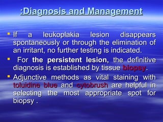 :Diagnosis and Management
 If
a
leukoplakia
lesion
disappears
spontaneously or through the elimination of
an irritant, no further testing is indicated.
 For the persistent lesion, the definitive
diagnosis is established by tissue biopsy.
 Adjunctive methods as vital staining with
toluidine blue and cytobrush are helpful in
selecting the most appropriate spot for
biopsy .

 