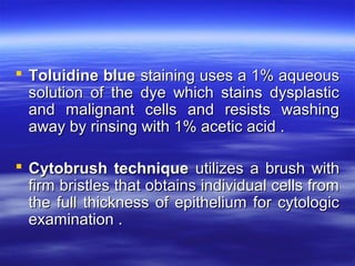  Toluidine blue staining uses a 1% aqueous
solution of the dye which stains dysplastic
and malignant cells and resists washing
away by rinsing with 1% acetic acid .
 Cytobrush technique utilizes a brush with
firm bristles that obtains individual cells from
the full thickness of epithelium for cytologic
examination .

 