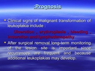 :Prognosis
 Clinical signs of malignant transformation of
leukoplakia include :
Ulceration , erythroplasia , bleeding ,
induration and lymphadenopathy
 After surgical removal long-term monitoring
of the lesion site is important since
recurrences are frequent and because
additional leukoplakias may develop.

 
