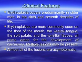 :Clinical Features
 Erythroplakia occurs predominantly in older
men, in the sixth and seventh decades of
life.
 Erythroplakias are more commonly seen on
the floor of the mouth, the ventral tongue,
the soft palate, and the tonsillar fauces, all
prime areas for the development of
carcinoma. Multiple lesions may be present.
 Almost all of the lesions are asymptomatic.

 