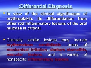 :Differential Diagnosis
 In view of the clinical significance of
erythroplakia, its differentiation from
other red inflammatory lesions of the oral
mucosa is critical.
 Clinically similar lesions may include
erythematous candidiasis, areas of
mechanical irritation, denture stomatitis,
vascular lesions, and a variety of
nonspecific inflammatory lesions

 
