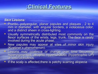 :Clinical Features
Skin Lesions:
 Pruritic, polyangular, planar papules and plaques , 2 to 4
mm in diameter, with angular borders, a violaceous color,
and a distinct sheen in cross-lighting.
 Usually symmetrically distributed most commonly on the
flexor surfaces of the wrists, legs, trunk. The face is rarely
involved during the acute phase.
 New papules may appear at sites of minor skin injury
(Koebner’s phenomenon).
 Lesions may coalesce or change over time becoming
hyperpigmented, atrophic hyperkeratotic (hypertrophic LP)
or vesiculobullous.
 If the scalp is affected,there is patchy scarring alopecia

 