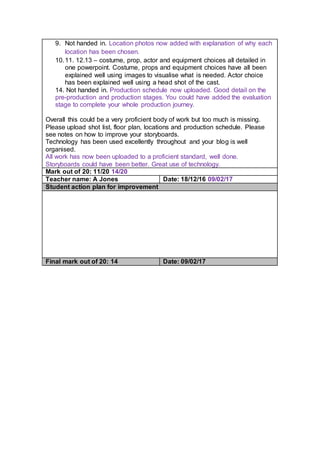 9. Not handed in. Location photos now added with explanation of why each
location has been chosen.
10.11. 12.13 – costume, prop, actor and equipment choices all detailed in
one powerpoint. Costume, props and equipment choices have all been
explained well using images to visualise what is needed. Actor choice
has been explained well using a head shot of the cast.
14. Not handed in. Production schedule now uploaded. Good detail on the
pre-production and production stages. You could have added the evaluation
stage to complete your whole production journey.
Overall this could be a very proficient body of work but too much is missing.
Please upload shot list, floor plan, locations and production schedule. Please
see notes on how to improve your storyboards.
Technology has been used excellently throughout and your blog is well
organised.
All work has now been uploaded to a proficient standard, well done.
Storyboards could have been better. Great use of technology.
Mark out of 20: 11/20 14/20
Teacher name: A Jones Date: 18/12/16 09/02/17
Student action plan for improvement
Final mark out of 20: 14 Date: 09/02/17
 