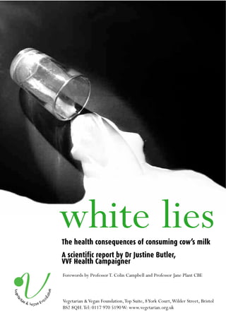 white lies
The health consequences of consuming cow’s milk
A scientific report by Dr Justine Butler,
VVF Health Campaigner
Forewords by Professor T. Colin Campbell and Professor Jane Plant CBE



Vegetarian & Vegan Foundation,Top Suite, 8 York Court,Wilder Street, Bristol
BS2 8QH.Tel: 0117 970 5190 W: www.vegetarian.org.uk
 