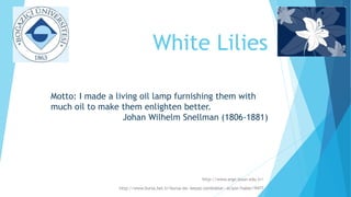 White Lilies
http://www.arge.boun.edu.tr/
http://www.bursa.bel.tr/bursa-da--beyaz-zambaklar--aciyor/haber/9477
Motto: I made a living oil lamp furnishing them with
much oil to make them enlighten better.
Johan Wilhelm Snellman (1806-1881)
 