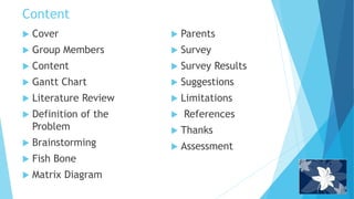 Content
 Cover
 Group Members
 Content
 Gantt Chart
 Literature Review
 Definition of the
Problem
 Brainstorming
 Fish Bone
 Matrix Diagram
 Parents
 Survey
 Survey Results
 Suggestions
 Limitations
 References
 Thanks
 Assessment
 