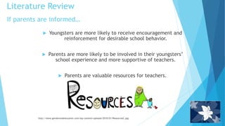 If parents are informed…
 Youngsters are more likely to receive encouragement and
reinforcement for desirable school behavior.
 Parents are more likely to be involved in their youngsters’
school experience and more supportive of teachers.
 Parents are valuable resources for teachers.
http://www.genderandeducation.com/wp-content/uploads/2010/01/ResourcesC.jpg
Literature Review
 
