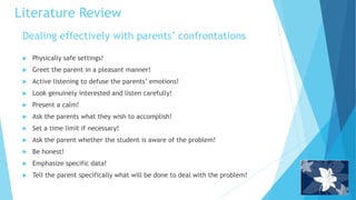 Dealing effectively with parents’ confrontations
 Physically safe settings!
 Greet the parent in a pleasant manner!
 Active listening to defuse the parents’ emotions!
 Look genuinely interested and listen carefully!
 Present a calm!
 Ask the parents what they wish to accomplish!
 Set a time limit if necessary!
 Ask the parent whether the student is aware of the problem!
 Be honest!
 Emphasize specific data!
 Tell the parent specifically what will be done to deal with the problem!
Literature Review
 