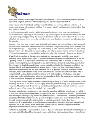 matter how many nodes within your enterprise it tried to attack; it does matter that your anti-malware
application caught it, prevented it from executing, and impounded (quarantined) it.
Some vendors offer “centralized, real-time visibility of new and possibly unknown software as it
appears on a desktop infrastructure, enabling IT to quickly identify and diagnose problems before they
have business impact.”
In an IT environment which utilizes whitelisting as defined above, there is no "new and possibly
unknown software" appearing on any desktop, or any other computer. Whitelists exist specifically and
only for the purpose of preventing the execution of software that is not on the white list. If it is on the
white list, it is known; if it is not on the white list, it not only should not execute, it should not exist on
the endpoint.
And this: “It is surprising to realize how limited IT professionals are in their ability to find contextual
and associative information about the thousands of software components running on the desktops they
are trying to manage. . . . By gaining a full understanding of what all these components are, who made
them, how they were deployed, and understanding what other users across the world know about them,
IT professionals can make better decisions and greatly reduce the opportunity for error and damage.”
Wow! While it may be true that such information is not always readily available, what is really
surprising is that anyone would expect IT professionals to routinely need such information. When an
Operating System or an application is installed, what is installed is what is installed. Whatever it is,
usually comprising thousands of executables and shared libraries along with many thousands of other
files, it is part of the platform and should become part of the whitelist for the device on which it was
installed. The IT professional's challenge, from a security perspective, is to ensure that the OS or
application being installed has not been corrupted; if it is in "pristine" condition, just as the vendor
released it, there is little need to worry about "contextual and associative information" about what is
being installed. Making that information available to IT staff introduces risk, because time spent
pouring over irrelevant information is time not spent productively for the organization, and may result
in other things going unnoticed and unattended to.
Diverting attention from important tasks such as verifying the integrity of media and its contents before
beginning the install, to the trivial, even if highly interesting and entertaining, risks great injury to the
enterprise. IT professionals do not need to pursue tangential details that are irrelevant to the security
and performance of the systems for which they are responsible.
Decisions regarding the complement of software to be authorized within the organization as a whole or
to individual computing devices properly belong to some level of management, not the IT professionals
who are charged with day-to-day control and operation of the IT infrastructure. Once management has
made and published their decisions, the operations IT professionals must ensure that legitimate, valid,
licensed, and uncorrupted software is installed as required consistent with the directions of
management. It is not clear how or to what extent contextual and associative information could be of
legitimate use in that context, since mainstream vendors typically provide complete installation
programs with dependencies (usually) clearly identified.
Furthermore, none of the vendors mention audits of the devices to ensure that all software on the device
can be accounted for. In an IT environment where whitelists are enforced, there should be no software
 