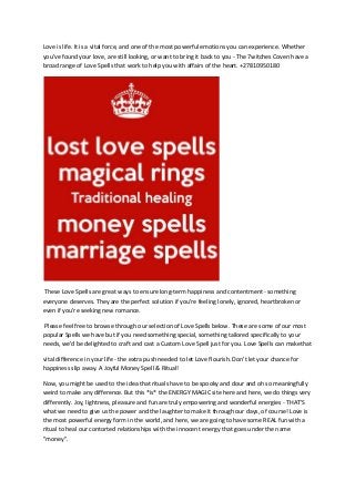 Love is life. It is a vital force, and one of the most powerful emotions you can experience. Whether
you've found your love, are still looking, or want to bring it back to you - The 7witches Coven have a
broad range of Love Spells that work to help you with affairs of the heart. +27810950180
These Love Spells are great ways to ensure long-term happiness and contentment - something
everyone deserves. They are the perfect solution if you're feeling lonely, ignored, heartbroken or
even if you're seeking new romance.
Please feel free to browse through our selection of Love Spells below. These are some of our most
popular Spells we have but if you need something special, something tailored specifically to your
needs, we'd be delighted to craft and cast a Custom Love Spell just for you. Love Spells can makethat
vital difference in your life - the extra push needed to let Love flourish. Don't let your chance for
happiness slip away. A Joyful Money Spell & Ritual!
Now, you might be used to the idea that rituals have to be spooky and dour and oh so meaningfully
weird to make any difference. But this *is* the ENERGY MAGIC site here and here, we do things very
differently. Joy, lightness, pleasure and fun are truly empowering and wonderful energies - THAT'S
what we need to give us the power and the laughter to make it through our days, of course! Love is
the most powerful energy form in the world, and here, we are going to have some REAL fun with a
ritual to heal our contorted relationships with the innocent energy that goes under the name
"money".
 