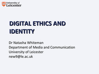 DIGITAL ETHICS ANDDIGITAL ETHICS AND
IDENTITYIDENTITY
Dr Natasha Whiteman
Department of Media and Communication
University of Leicester
new9@le.ac.uk
 