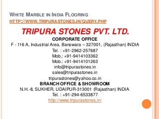 WHITE MARBLE IN INDIA FLOORING
HTTP://WWW.TRIPURASTONES.IN/QUERY.PHP
TRIPURA STONES PVT. LTD.
CORPORATE OFFICE
F - 116 A, Industrial Area, Banswara – 327001, (Rajasthan) INDIA
Tel. : +91-2962-257687
Mob.: +91-9414103362
Mob.: +91-9414101263
info@tripurastones.in
sales@tripurastones.in
tripurastones@yahoo.co.in
BRANCH OFFICE & SHOWROOM
N.H.-8, SUKHER, UDAIPUR-313001 (Rajasthan) INDIA
Tel. : +91-294-6533877
http://www.tripurastones.in/
 