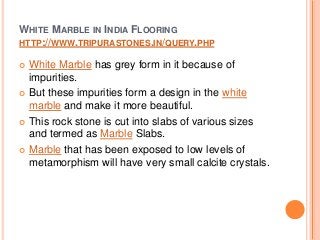 WHITE MARBLE IN INDIA FLOORING
HTTP://WWW.TRIPURASTONES.IN/QUERY.PHP
 White Marble has grey form in it because of
impurities.
 But these impurities form a design in the white
marble and make it more beautiful.
 This rock stone is cut into slabs of various sizes
and termed as Marble Slabs.
 Marble that has been exposed to low levels of
metamorphism will have very small calcite crystals.
 