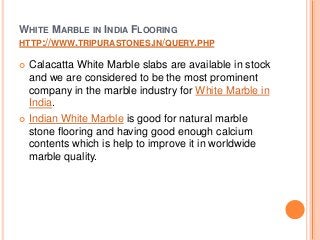 WHITE MARBLE IN INDIA FLOORING
HTTP://WWW.TRIPURASTONES.IN/QUERY.PHP
 Calacatta White Marble slabs are available in stock
and we are considered to be the most prominent
company in the marble industry for White Marble in
India.
 Indian White Marble is good for natural marble
stone flooring and having good enough calcium
contents which is help to improve it in worldwide
marble quality.
 