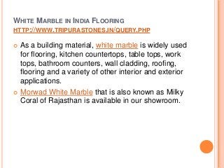 WHITE MARBLE IN INDIA FLOORING
HTTP://WWW.TRIPURASTONES.IN/QUERY.PHP
 As a building material, white marble is widely used
for flooring, kitchen countertops, table tops, work
tops, bathroom counters, wall cladding, roofing,
flooring and a variety of other interior and exterior
applications.
 Morwad White Marble that is also known as Milky
Coral of Rajasthan is available in our showroom.
 