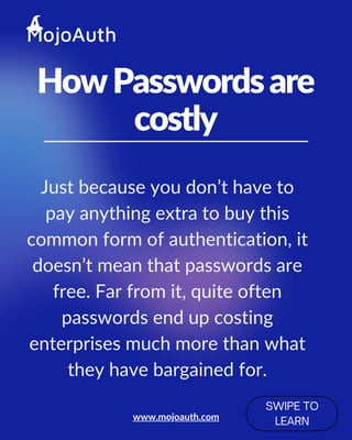 HowPasswordsare
costly
SWIPE TO
LEARN
Just because you don’t have to
pay anything extra to buy this
common form of authentication, it
doesn’t mean that passwords are
free. Far from it, quite often
passwords end up costing
enterprises much more than what
they have bargained for.
www.mojoauth.com
 