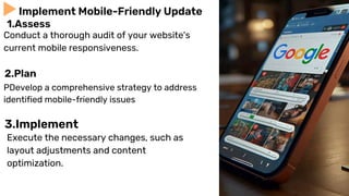 Conduct a thorough audit of your website's
current mobile responsiveness.
Implement Mobile-Friendly Update
1.Assess
PDevelop a comprehensive strategy to address
identified mobile-friendly issues
2.Plan
3.Implement
Execute the necessary changes, such as
layout adjustments and content
optimization.
 