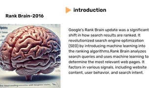 Google's Rank Brain update was a significant
shift in how search results are ranked. It
revolutionized search engine optimization
(SEO) by introducing machine learning into
the ranking algorithms.Rank Brain analyzes
search queries and uses machine learning to
determine the most relevant web pages. It
factors in various signals, including website
content, user behavior, and search intent.
introduction
Rank Brain-2016
 