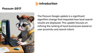 The Possum Google update is a significant
algorithm change that impacted how local search
results are displayed. This update focuses on
refining the ranking of local businesses based on
user proximity and search intent.
introduction
Possum-2017
 