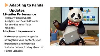 Regularly check Google
Analytics and Search Console
for any dips in traffic or
rankings.
2.Implement Improvements
Adapting to Panda
Updates
Make necessary changes to
strengthen your content, user
experience, and technical
website factors to stay ahead of
Panda updates.
1.Monitor Performance
 