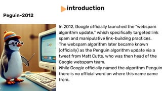 In 2012, Google officially launched the “webspam
algorithm update,” which specifically targeted link
spam and manipulative link-building practices.
The webspam algorithm later became known
(officially) as the Penguin algorithm update via a
tweet from Matt Cutts, who was then head of the
Google webspam team.
While Google officially named the algorithm Penguin
there is no official word on where this name came
from.
introduction
Peguin-2012
 