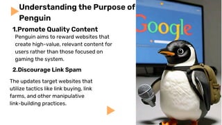 Penguin aims to reward websites that
create high-value, relevant content for
users rather than those focused on
gaming the system.
2.Discourage Link Spam
Understanding the Purpose of
Penguin
The updates target websites that
utilize tactics like link buying, link
farms, and other manipulative
link-building practices.
1.Promote Quality Content
 