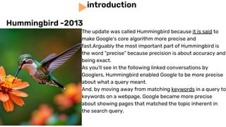 The update was called Hummingbird because it is said to
make Google’s core algorithm more precise and
fast.Arguably the most important part of Hummingbird is
the word “precise” because precision is about accuracy and
being exact.
As you’ll see in the following linked conversations by
Googlers, Hummingbird enabled Google to be more precise
about what a query meant.
And, by moving away from matching keywords in a query to
keywords on a webpage, Google became more precise
about showing pages that matched the topic inherent in
the search query.
introduction
Hummingbird -2013
 