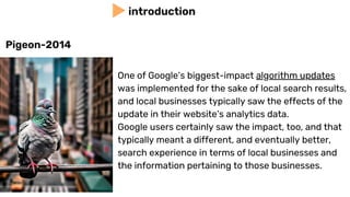 One of Google’s biggest-impact algorithm updates
was implemented for the sake of local search results,
and local businesses typically saw the effects of the
update in their website’s analytics data.
Google users certainly saw the impact, too, and that
typically meant a different, and eventually better,
search experience in terms of local businesses and
the information pertaining to those businesses.
introduction
Pigeon-2014
 