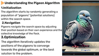 The algorithm starts by randomly generating a
population of "pigeons" (potential solutions)
within the search space.
Understanding the Pigeon Algorithm
1.Initialization
Pigeons navigate the search space by adjusting
their position based on their own experience and the
collective knowledge of the flock.
2.Navigation
3.Optimization
The algorithm iteratively updates the
positions of the pigeons to converge
towards the global optimum, or the best
solution to the problem.
 