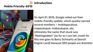 On April 21, 2015, Google rolled out their
mobile-friendly update, which quickly earned
several monikers – mobilepocalyse,
mopocalypse, mobocalypse, etc.
Ultimately the name that stuck was
“Mobilegeddon” (as far as I can tell, credit for
this one goes to Barry Schwartz at Search
Engine Land) because SEO people are dramatic.
introduction
Mobile Friendly-2015
 