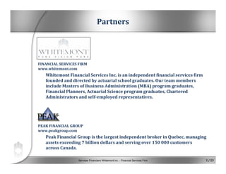 Services Financiers Whitemont inc. - Financial Services Firm 2 / 23
FINANCIAL SERVICES FIRM
www.whitemont.com
Whitemont Financial Services Inc. is an independent financial services firm 
founded and directed by actuarial school graduates. Our team members 
include Masters of Business Administration (MBA) program graduates, 
Financial Planners, Actuarial Science program graduates, Chartered 
Administrators and self­employed representatives.
PEAK FINANCIAL GROUP
www.peakgroup.com
Peak Financial Group is the largest independent broker in Quebec, managing 
assets exceeding 7 billion dollars and serving over 150 000 customers 
across Canada.
Partners
 
