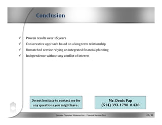 Services Financiers Whitemont inc. - Financial Services Firm 22 / 23
Conclusion
 Proven results over 15 years
 Conservative approach based on a long term relationship
 Unmatched service relying on integrated financial planning
 Independence without any conflict of interest
Do not hesitate to contact me for 
any questions you might have :
Mr. Denis Pap
(514) 393­1790 # 438
 
