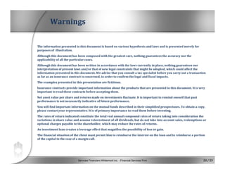 Services Financiers Whitemont inc. - Financial Services Firm 23 / 23
The information presented in this document is based on various hypothesis and laws and is presented merely for 
purposes of  illustration.
Although this document has been composed with the greatest care, nothing guarantees the accuracy nor the 
applicability of all the particular cases.
Although this document has been written in accordance with the laws currently in place, nothing guarantees our 
interpretation of present laws and/or that of new legal constraints that might be adopted, which could affect the 
information presented in this document. We advise that you consult a tax specialist before you carry out a transaction 
as far as an insurance contract is concerned, in order to confirm the legal and fiscal impacts.
The examples presented in this presentation are fictitious.
Insurance contracts provide important information about the products that are presented in this document. It is very 
important to read these contracts before accepting them.
Net asset value per share and returns made on investments fluctuate. It is important to remind oneself that past 
performance is not necessarily indicative of future performance.
You will find important information on the mutual funds described in their simplified prospectuses. To obtain a copy, 
please contact your representative. It is of primary importance to read them before investing.
The rates of return indicated constitute the total real annual compound rates of return taking into consideration the 
variations in share value and assume reinvestment of all dividends, but do not take into account sales, redemptions or 
optional charges payable to the shareholder, which may reduce the rates of returns.
An investment loan creates a leverage effect that magnifies the possibility of loss or gain.
The financial situation of the client must permit him to reimburse the interest on the loan and to reimburse a portion 
of the capital in the case of a margin call.
Warnings
 