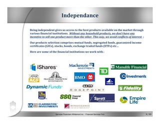 Services Financiers Whitemont inc. - Financial Services Firm 3 / 23
Independance
Being independent gives us access to the best products available on the market through 
various financial institutions.  Without any household products, we don’t have any 
incentive to sell one product more than the other. This way, we avoid conflicts of interest  ;
Our products selection comprises mutual funds, segregated funds, guaranteed income 
certificates (GICs), stocks, bonds, exchange traded funds (ETFs) etc…
Here are some of the financial institutions we work with :
 