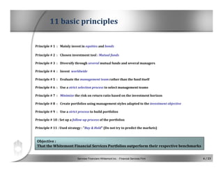 Services Financiers Whitemont inc. - Financial Services Firm 6 / 23
Principle # 1  : Mainly invest in equities and bonds
Principle # 2  : Chosen investment tool : Mutual funds
Principle # 3  : Diversify through several mutual funds and several managers
Principle # 4  : Invest worldwide
Principle # 5  : Evaluate the management team rather than the fund itself
Principle # 6  : Use a strict selection process to select management teams
Principle # 7  : Minimize the risk on return ratio based on the investment horizon
Principle # 8  : Create portfolios using management styles adapted to the investment objective
Principle # 9  : Use a strict process to build portfolios
Principle # 10 : Set up a follow­up process of the portfolios
Principle # 11 : Used strategy : "Buy & Hold" (Do not try to predict the markets)
11 basic principles
Objective :
That the Whitemont Financial Services Portfolios outperform their respective benchmarks
 
